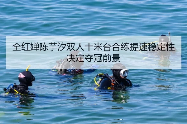 全红婵陈芋汐双人十米台合练提速稳定性决定夺冠前景