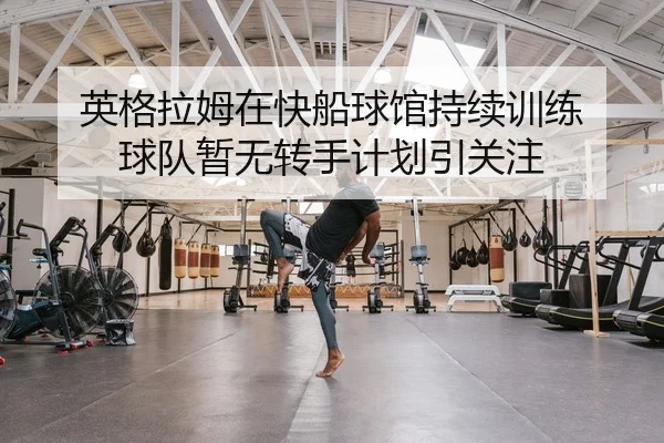 英格拉姆在快船球馆持续训练 球队暂无转手计划引关注