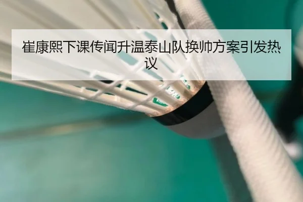 崔康熙下课传闻升温泰山队换帅方案引发热议